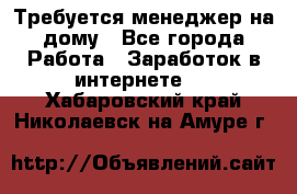 Требуется менеджер на дому - Все города Работа » Заработок в интернете   . Хабаровский край,Николаевск-на-Амуре г.